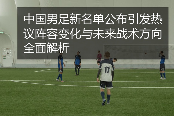 中国男足新名单公布引发热议阵容变化与未来战术方向全面解析