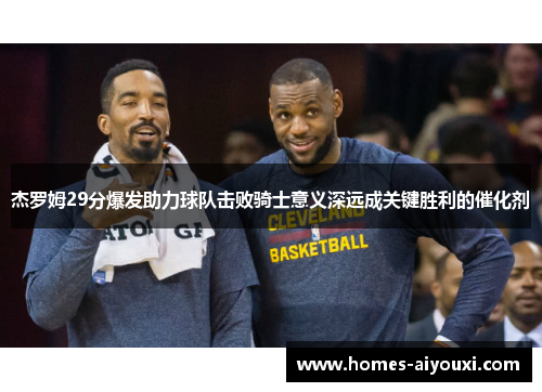 杰罗姆29分爆发助力球队击败骑士意义深远成关键胜利的催化剂