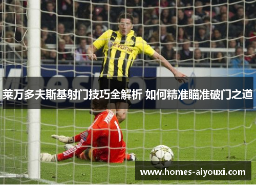 莱万多夫斯基射门技巧全解析 如何精准瞄准破门之道