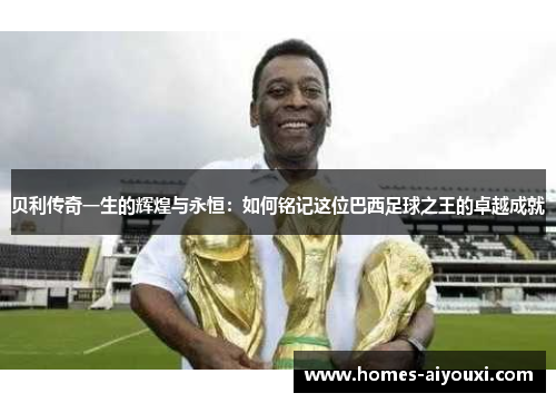贝利传奇一生的辉煌与永恒：如何铭记这位巴西足球之王的卓越成就