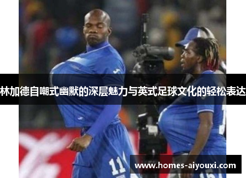 林加德自嘲式幽默的深层魅力与英式足球文化的轻松表达