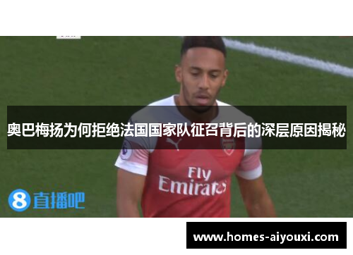 奥巴梅扬为何拒绝法国国家队征召背后的深层原因揭秘