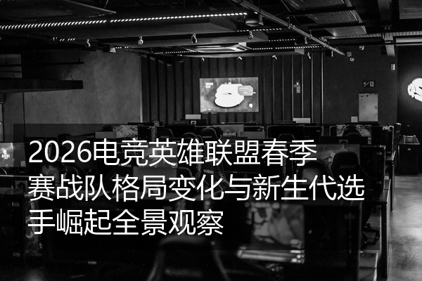 2026电竞英雄联盟春季赛战队格局变化与新生代选手崛起全景观察