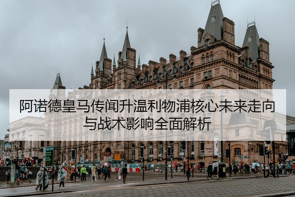 阿诺德皇马传闻升温利物浦核心未来走向与战术影响全面解析