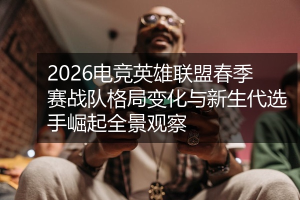 2026电竞英雄联盟春季赛战队格局变化与新生代选手崛起全景观察