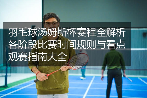 羽毛球汤姆斯杯赛程全解析各阶段比赛时间规则与看点观赛指南大全