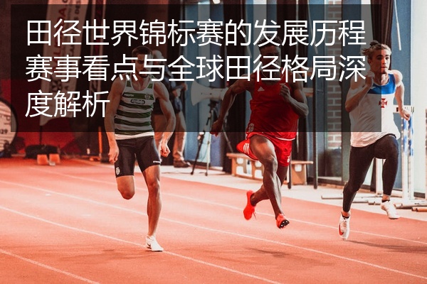 田径世界锦标赛的发展历程赛事看点与全球田径格局深度解析