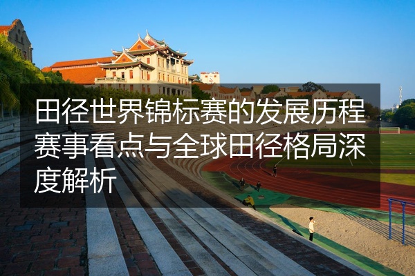 田径世界锦标赛的发展历程赛事看点与全球田径格局深度解析