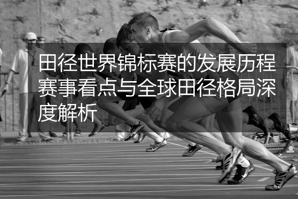 田径世界锦标赛的发展历程赛事看点与全球田径格局深度解析