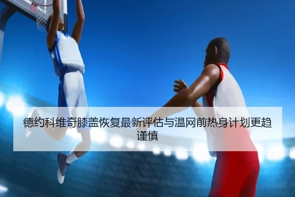 德约科维奇膝盖恢复最新评估与温网前热身计划更趋谨慎