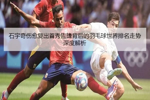 石宇奇伤愈复出首秀告捷背后的羽毛球世界排名走势深度解析